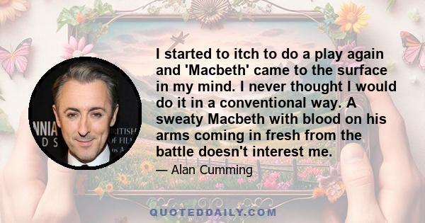 I started to itch to do a play again and 'Macbeth' came to the surface in my mind. I never thought I would do it in a conventional way. A sweaty Macbeth with blood on his arms coming in fresh from the battle doesn't