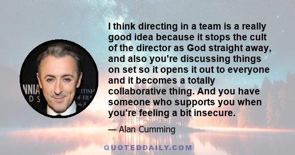 I think directing in a team is a really good idea because it stops the cult of the director as God straight away, and also you're discussing things on set so it opens it out to everyone and it becomes a totally