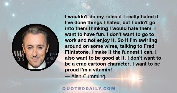 I wouldn't do my roles if I really hated it. I've done things I hated, but I didn't go into them thinking I would hate them. I want to have fun. I don't want to go to work and not enjoy it. So if I'm swirling around on