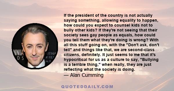 If the president of the country is not actually saying something, allowing equality to happen, how could you expect to counsel kids not to bully other kids? If they're not seeing that their society sees gay people as