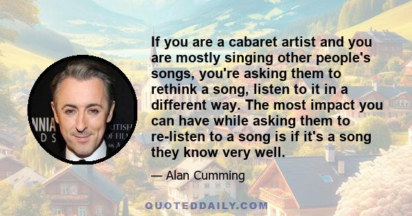 If you are a cabaret artist and you are mostly singing other people's songs, you're asking them to rethink a song, listen to it in a different way. The most impact you can have while asking them to re-listen to a song