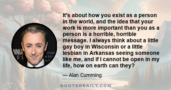 It's about how you exist as a person in the world, and the idea that your work is more important than you as a person is a horrible, horrible message. I always think about a little gay boy in Wisconsin or a little