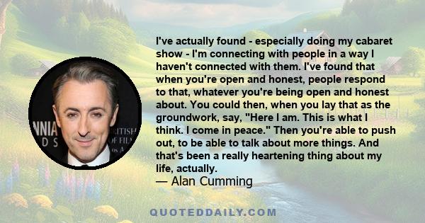 I've actually found - especially doing my cabaret show - I'm connecting with people in a way I haven't connected with them. I've found that when you're open and honest, people respond to that, whatever you're being open 