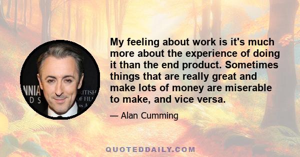 My feeling about work is it's much more about the experience of doing it than the end product. Sometimes things that are really great and make lots of money are miserable to make, and vice versa.