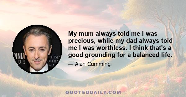 My mum always told me I was precious, while my dad always told me I was worthless. I think that's a good grounding for a balanced life.