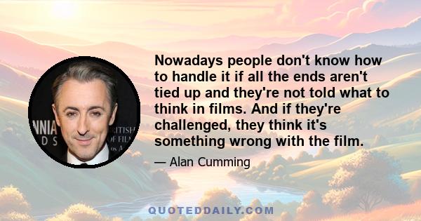 Nowadays people don't know how to handle it if all the ends aren't tied up and they're not told what to think in films. And if they're challenged, they think it's something wrong with the film.