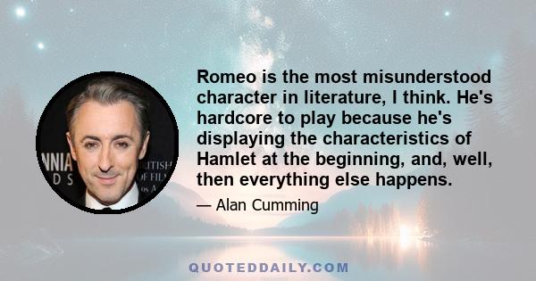 Romeo is the most misunderstood character in literature, I think. He's hardcore to play because he's displaying the characteristics of Hamlet at the beginning, and, well, then everything else happens.