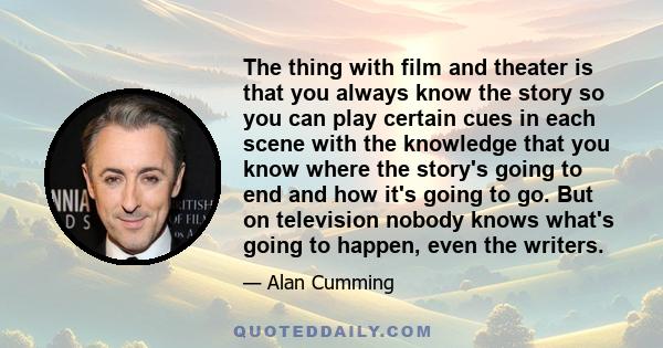 The thing with film and theater is that you always know the story so you can play certain cues in each scene with the knowledge that you know where the story's going to end and how it's going to go. But on television