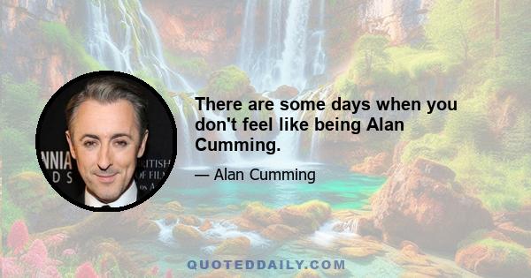 There are some days when you don't feel like being Alan Cumming.