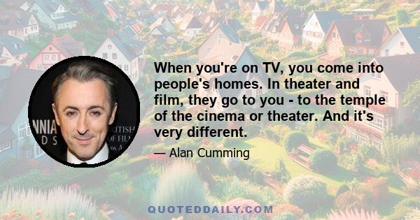 When you're on TV, you come into people's homes. In theater and film, they go to you - to the temple of the cinema or theater. And it's very different.