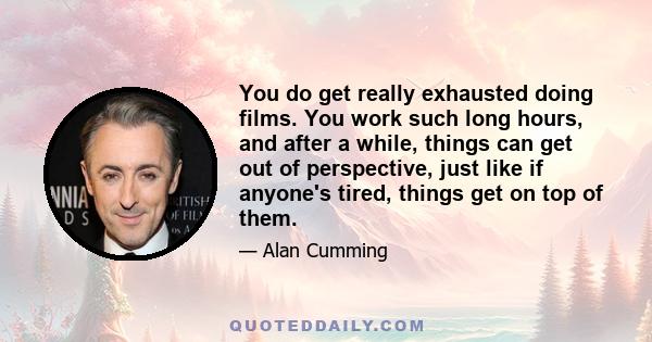 You do get really exhausted doing films. You work such long hours, and after a while, things can get out of perspective, just like if anyone's tired, things get on top of them.