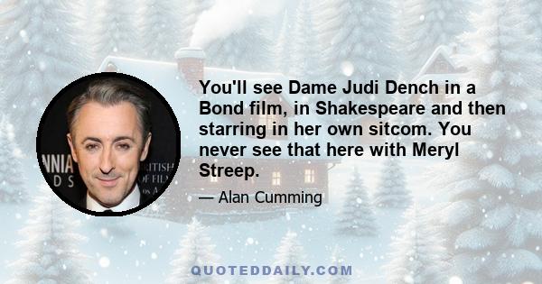 You'll see Dame Judi Dench in a Bond film, in Shakespeare and then starring in her own sitcom. You never see that here with Meryl Streep.