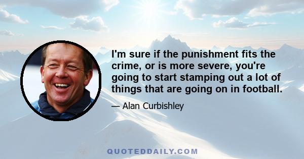 I'm sure if the punishment fits the crime, or is more severe, you're going to start stamping out a lot of things that are going on in football.