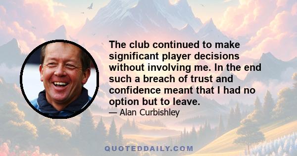 The club continued to make significant player decisions without involving me. In the end such a breach of trust and confidence meant that I had no option but to leave.