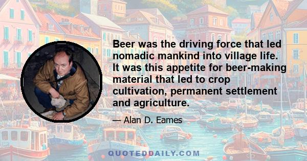 Beer was the driving force that led nomadic mankind into village life. It was this appetite for beer-making material that led to crop cultivation, permanent settlement and agriculture.