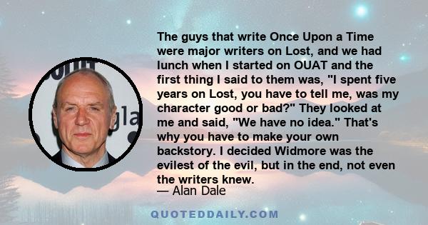 The guys that write Once Upon a Time were major writers on Lost, and we had lunch when I started on OUAT and the first thing I said to them was, I spent five years on Lost, you have to tell me, was my character good or