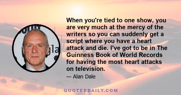 When you're tied to one show, you are very much at the mercy of the writers so you can suddenly get a script where you have a heart attack and die. I've got to be in The Guinness Book of World Records for having the