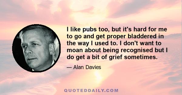 I like pubs too, but it's hard for me to go and get proper bladdered in the way I used to. I don't want to moan about being recognised but I do get a bit of grief sometimes.