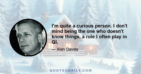 I'm quite a curious person. I don't mind being the one who doesn't know things, a role I often play in QI.