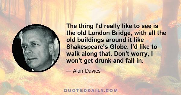 The thing I'd really like to see is the old London Bridge, with all the old buildings around it like Shakespeare's Globe. I'd like to walk along that. Don't worry, I won't get drunk and fall in.