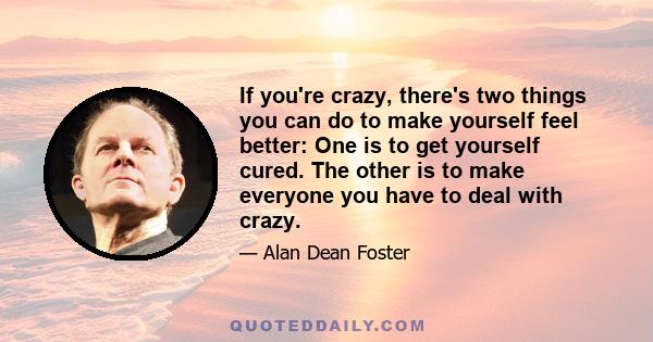 If you're crazy, there's two things you can do to make yourself feel better: One is to get yourself cured. The other is to make everyone you have to deal with crazy.