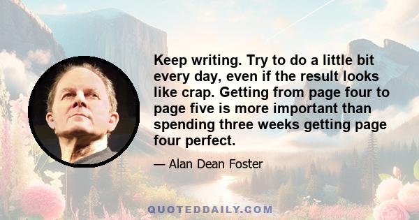 Keep writing. Try to do a little bit every day, even if the result looks like crap. Getting from page four to page five is more important than spending three weeks getting page four perfect.