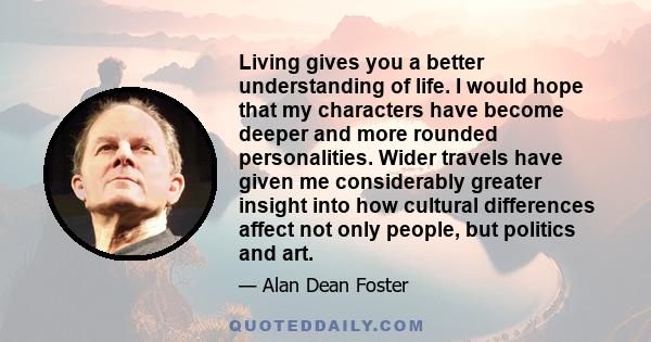 Living gives you a better understanding of life. I would hope that my characters have become deeper and more rounded personalities. Wider travels have given me considerably greater insight into how cultural differences