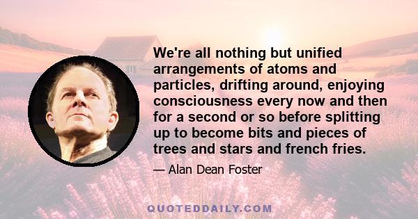 We're all nothing but unified arrangements of atoms and particles, drifting around, enjoying consciousness every now and then for a second or so before splitting up to become bits and pieces of trees and stars and