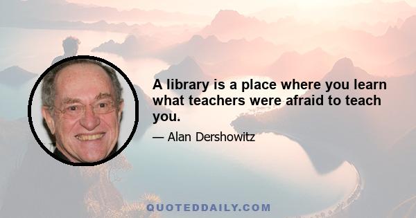 A library is a place where you learn what teachers were afraid to teach you.