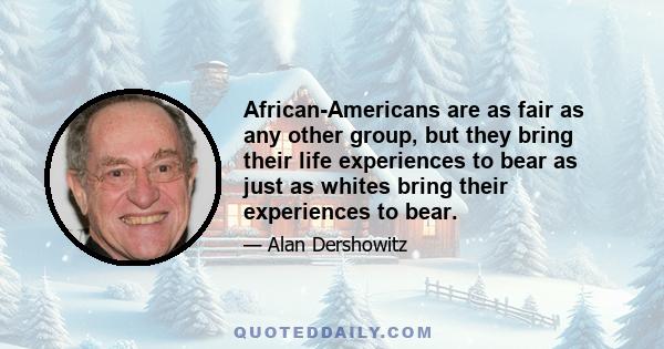 African-Americans are as fair as any other group, but they bring their life experiences to bear as just as whites bring their experiences to bear.