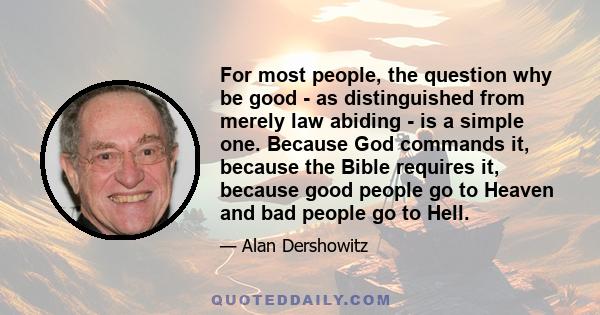 For most people, the question why be good - as distinguished from merely law abiding - is a simple one. Because God commands it, because the Bible requires it, because good people go to Heaven and bad people go to Hell.