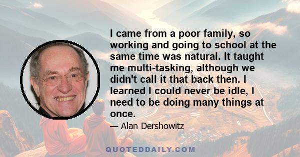 I came from a poor family, so working and going to school at the same time was natural. It taught me multi-tasking, although we didn't call it that back then. I learned I could never be idle, I need to be doing many