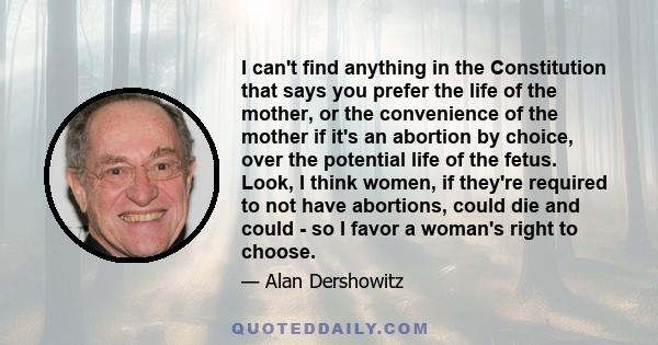 I can't find anything in the Constitution that says you prefer the life of the mother, or the convenience of the mother if it's an abortion by choice, over the potential life of the fetus. Look, I think women, if