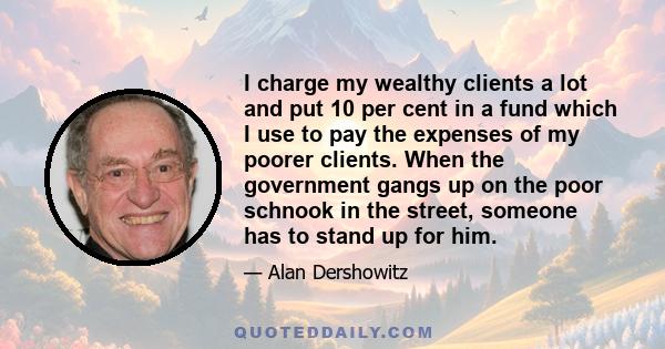 I charge my wealthy clients a lot and put 10 per cent in a fund which I use to pay the expenses of my poorer clients. When the government gangs up on the poor schnook in the street, someone has to stand up for him.