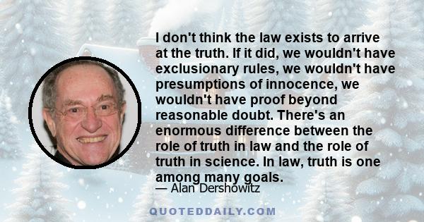 I don't think the law exists to arrive at the truth. If it did, we wouldn't have exclusionary rules, we wouldn't have presumptions of innocence, we wouldn't have proof beyond reasonable doubt. There's an enormous