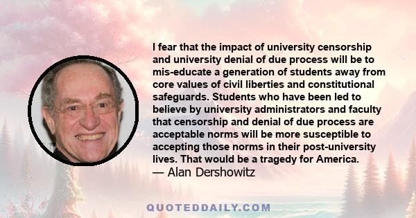 I fear that the impact of university censorship and university denial of due process will be to mis-educate a generation of students away from core values of civil liberties and constitutional safeguards. Students who