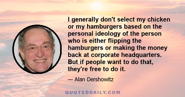 I generally don't select my chicken or my hamburgers based on the personal ideology of the person who is either flipping the hamburgers or making the money back at corporate headquarters. But if people want to do that,