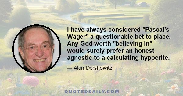 I have always considered Pascal's Wager a questionable bet to place. Any God worth believing in would surely prefer an honest agnostic to a calculating hypocrite.