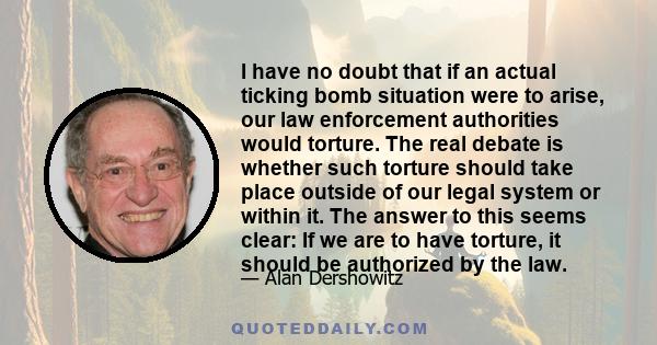 I have no doubt that if an actual ticking bomb situation were to arise, our law enforcement authorities would torture. The real debate is whether such torture should take place outside of our legal system or within it.