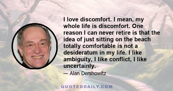 I love discomfort. I mean, my whole life is discomfort. One reason I can never retire is that the idea of just sitting on the beach totally comfortable is not a desideratum in my life. I like ambiguity, I like conflict, 