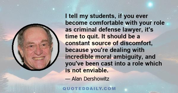 I tell my students, if you ever become comfortable with your role as criminal defense lawyer, it's time to quit. It should be a constant source of discomfort, because you're dealing with incredible moral ambiguity, and