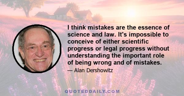 I think mistakes are the essence of science and law. It's impossible to conceive of either scientific progress or legal progress without understanding the important role of being wrong and of mistakes.