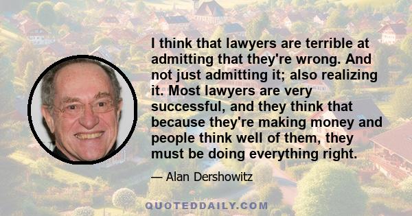 I think that lawyers are terrible at admitting that they're wrong. And not just admitting it; also realizing it. Most lawyers are very successful, and they think that because they're making money and people think well