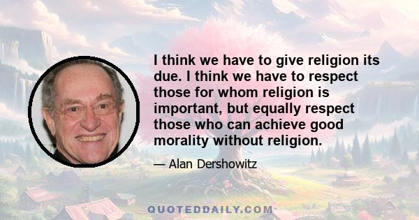 I think we have to give religion its due. I think we have to respect those for whom religion is important, but equally respect those who can achieve good morality without religion.