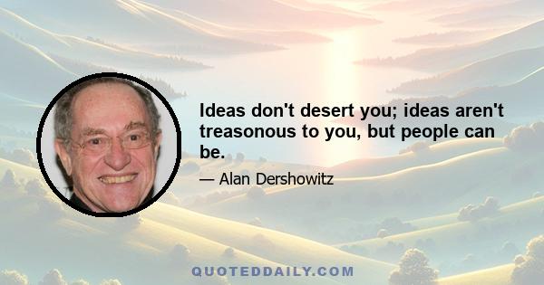 Ideas don't desert you; ideas aren't treasonous to you, but people can be.