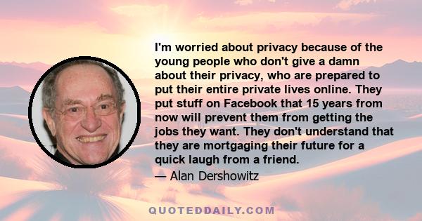 I'm worried about privacy because of the young people who don't give a damn about their privacy, who are prepared to put their entire private lives online. They put stuff on Facebook that 15 years from now will prevent