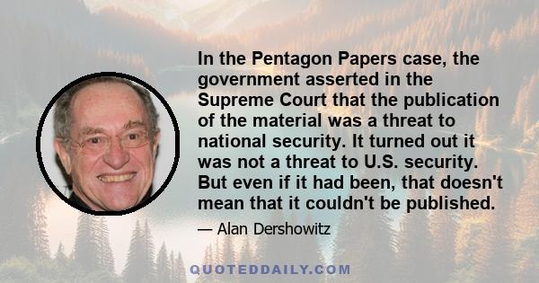 In the Pentagon Papers case, the government asserted in the Supreme Court that the publication of the material was a threat to national security. It turned out it was not a threat to U.S. security. But even if it had