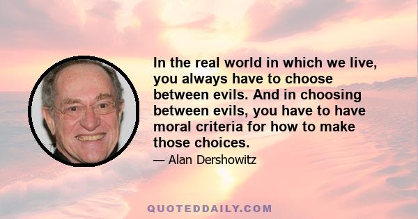 In the real world in which we live, you always have to choose between evils. And in choosing between evils, you have to have moral criteria for how to make those choices.