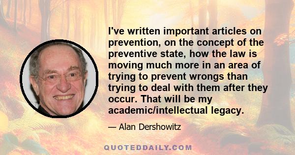 I've written important articles on prevention, on the concept of the preventive state, how the law is moving much more in an area of trying to prevent wrongs than trying to deal with them after they occur. That will be