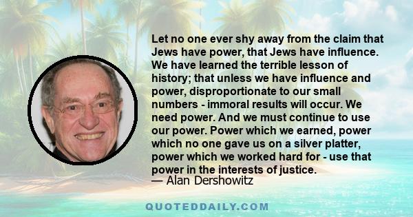 Let no one ever shy away from the claim that Jews have power, that Jews have influence. We have learned the terrible lesson of history; that unless we have influence and power, disproportionate to our small numbers -